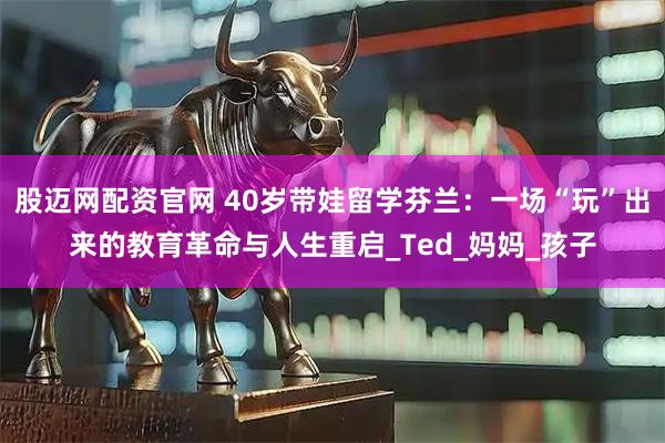 股迈网配资官网 40岁带娃留学芬兰：一场“玩”出来的教育革命与人生重启_Ted_妈妈_孩子