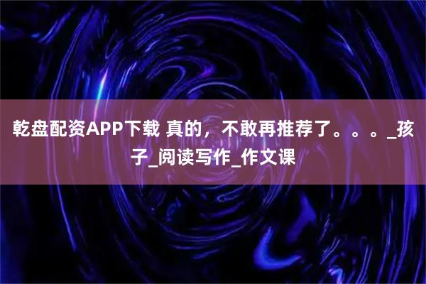 乾盘配资APP下载 真的,不敢再推荐了。。。_孩子_阅读写作_作文课