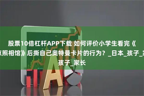 股票10倍杠杆APP下载 如何评价小学生看完《南京照相馆》后撕自己奥特曼卡片的行为？_日本_孩子_家长