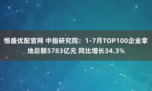 恒盛优配官网 中指研究院：1-7月TOP100企业拿地总额5783亿元 同比增长34.3%