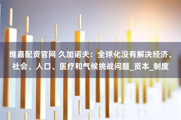 维嘉配资官网 久加诺夫:全球化没有解决经济、社会、人口、医疗和气候挑战问题_资本_制度
