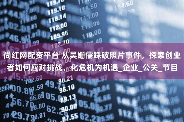 尚红网配资平台 从吴姗儒踩破照片事件,探索创业者如何应对挑战,化危机为机遇_企业_公关_节目