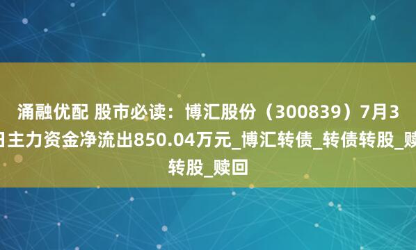 涌融优配 股市必读:博汇股份(300839)7月31日主力资金净流出850.04万元_博汇转债_转债转股_赎回