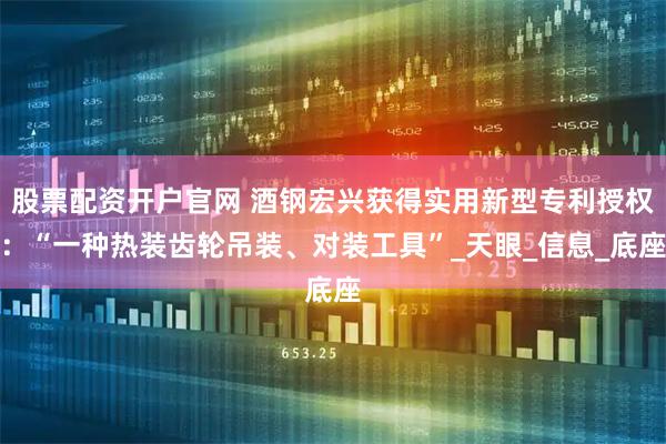 股票配资开户官网 酒钢宏兴获得实用新型专利授权：“一种热装齿轮吊装、对装工具”_天眼_信息_底座