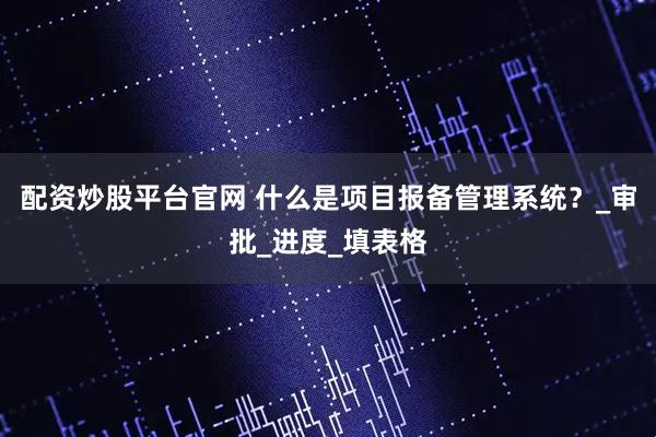 配资炒股平台官网 什么是项目报备管理系统?_审批_进度_填表格