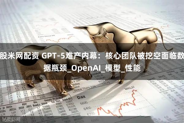 股米网配资 GPT-5难产内幕：核心团队被挖空面临数据瓶颈_OpenAI_模型_性能
