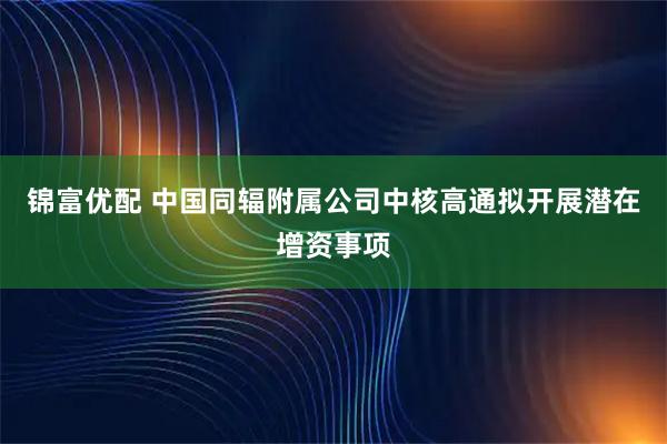 锦富优配 中国同辐附属公司中核高通拟开展潜在增资事项