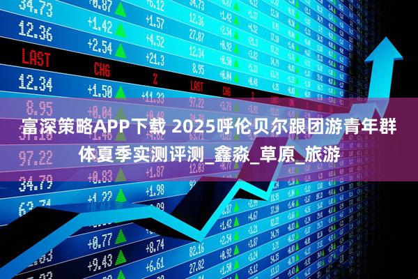 富深策略APP下载 2025呼伦贝尔跟团游青年群体夏季实测评测_鑫淼_草原_旅游