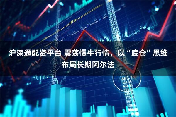 沪深通配资平台 震荡慢牛行情,以“底仓”思维布局长期阿尔法