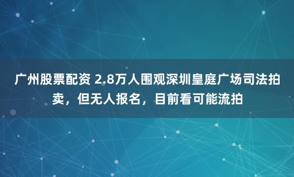 广州股票配资 2.8万人围观深圳皇庭广场司法拍卖,但无人报名,目前看可能流拍