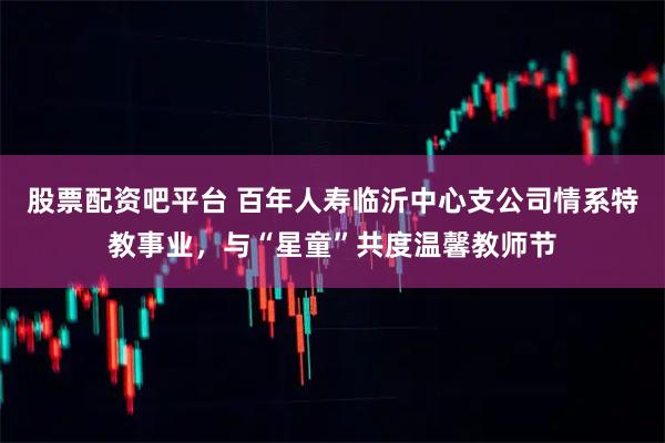 股票配资吧平台 百年人寿临沂中心支公司情系特教事业,与“星童”共度温馨教师节
