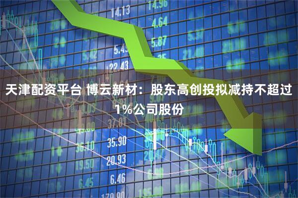 天津配资平台 博云新材：股东高创投拟减持不超过1%公司股份