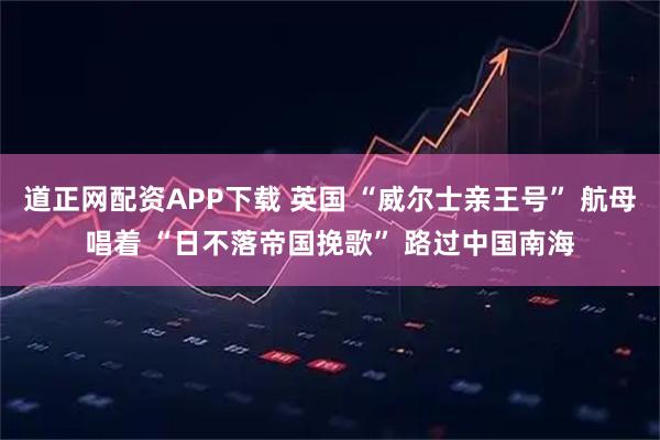 道正网配资APP下载 英国 “威尔士亲王号” 航母唱着 “日不落帝国挽歌” 路过中国南海