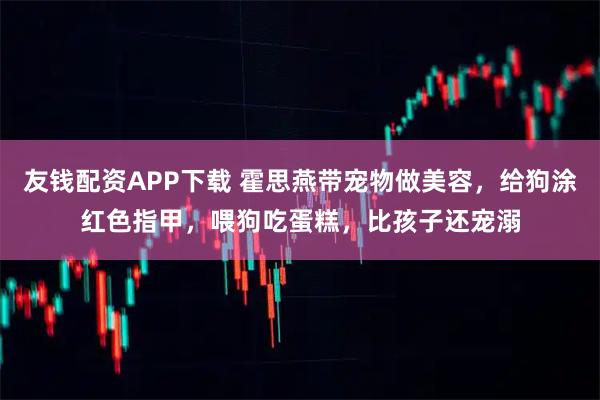 友钱配资APP下载 霍思燕带宠物做美容，给狗涂红色指甲，喂狗吃蛋糕，比孩子还宠溺