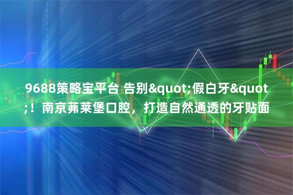 9688策略宝平台 告别"假白牙"！南京茀莱堡口腔，打造自然通透的牙贴面