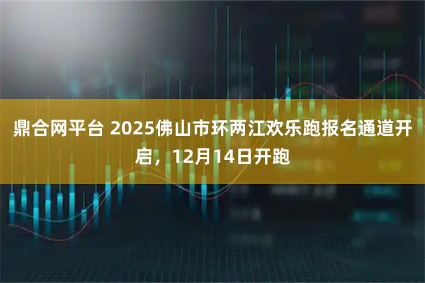 鼎合网平台 2025佛山市环两江欢乐跑报名通道开启，12月14日开跑