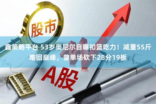 鑫策略平台 53岁奥尼尔自曝扣篮吃力！减重55斤难回巅峰，曾单场砍下28分19板
