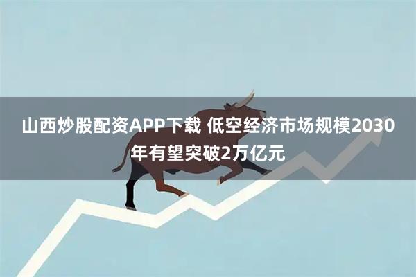 山西炒股配资APP下载 低空经济市场规模2030年有望突破2万亿元