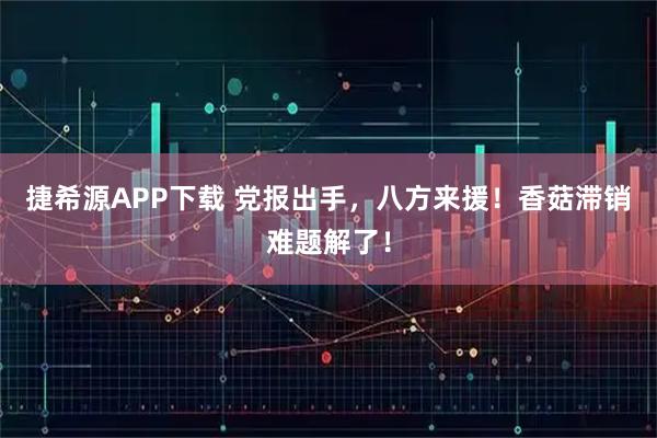 捷希源APP下载 党报出手，八方来援！香菇滞销难题解了！