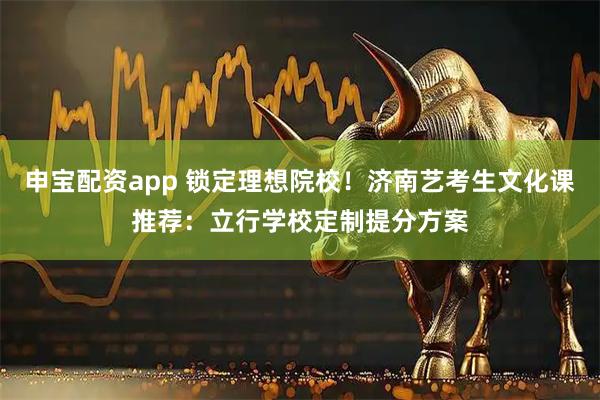 申宝配资app 锁定理想院校!济南艺考生文化课推荐:立行学校定制提分方案