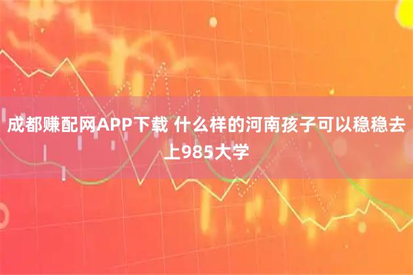 成都赚配网APP下载 什么样的河南孩子可以稳稳去上985大学
