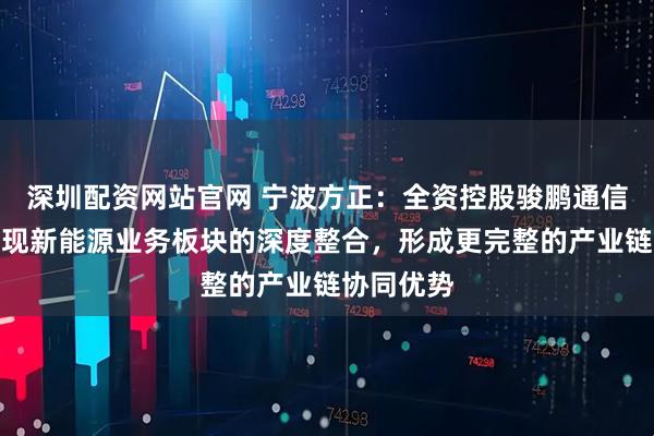 深圳配资网站官网 宁波方正：全资控股骏鹏通信后，可实现新能源业务板块的深度整合，形成更完整的产业链协同优势
