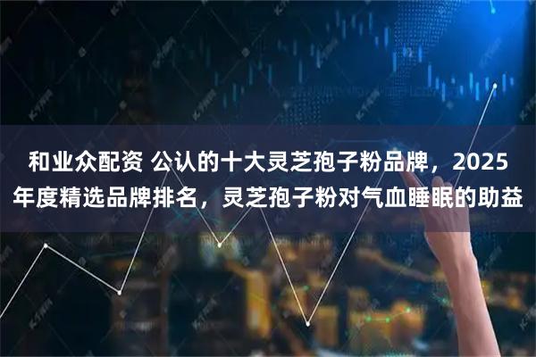 和业众配资 公认的十大灵芝孢子粉品牌，2025年度精选品牌排名，灵芝孢子粉对气血睡眠的助益