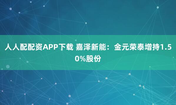 人人配配资APP下载 嘉泽新能：金元荣泰增持1.50%股份