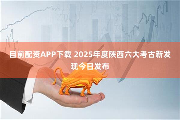 目前配资APP下载 2025年度陕西六大考古新发现今日发布