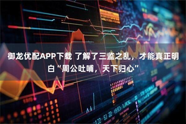 御龙优配APP下载 了解了三监之乱，才能真正明白“周公吐哺，天下归心”